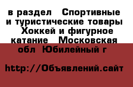  в раздел : Спортивные и туристические товары » Хоккей и фигурное катание . Московская обл.,Юбилейный г.